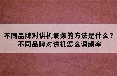 不同品牌对讲机调频的方法是什么？ 不同品牌对讲机怎么调频率